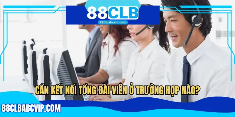 Cần kết nối tổng đài viên ở trường hợp nào?